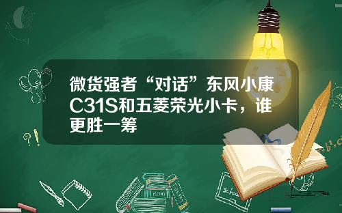 微货强者“对话”东风小康C31S和五菱荣光小卡，谁更胜一筹