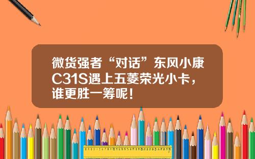 微货强者“对话”东风小康C31S遇上五菱荣光小卡，谁更胜一筹呢！