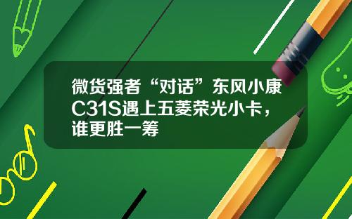 微货强者“对话”东风小康C31S遇上五菱荣光小卡，谁更胜一筹