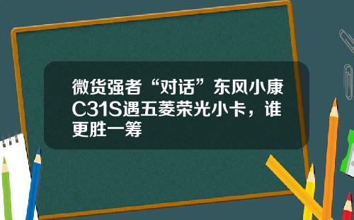 微货强者“对话”东风小康C31S遇五菱荣光小卡，谁更胜一筹