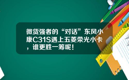微货强者的“对话”东风小康C31S遇上五菱荣光小卡，谁更胜一筹呢！