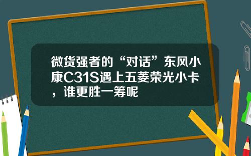 微货强者的“对话”东风小康C31S遇上五菱荣光小卡，谁更胜一筹呢