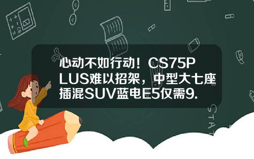 心动不如行动！CS75PLUS难以招架，中型大七座插混SUV蓝电E5仅需9.98万！