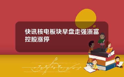快讯核电板块早盘走强浙富控股涨停