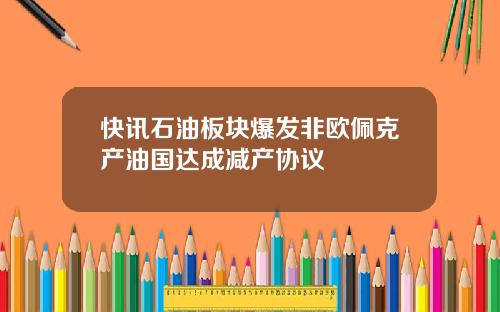快讯石油板块爆发非欧佩克产油国达成减产协议