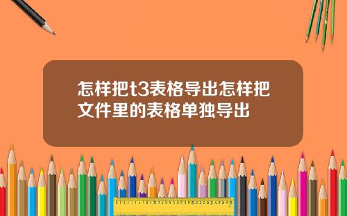 怎样把t3表格导出怎样把文件里的表格单独导出