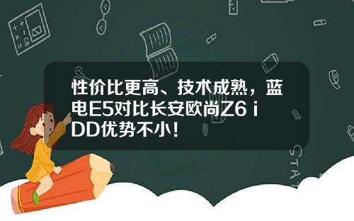 性价比更高、技术成熟，蓝电E5对比长安欧尚Z6 iDD优势不小！