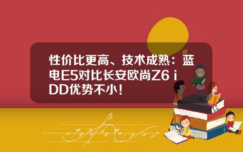 性价比更高、技术成熟：蓝电E5对比长安欧尚Z6 iDD优势不小！