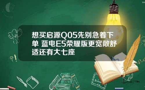 想买启源Q05先别急着下单 蓝电E5荣耀版更宽敞舒适还有大七座