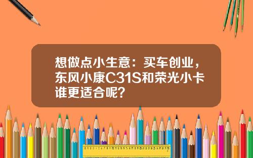 想做点小生意：买车创业，东风小康C31S和荣光小卡谁更适合呢？