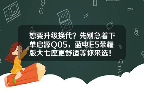 想要升级换代？先别急着下单启源Q05，蓝电E5荣耀版大七座更舒适等你来选！