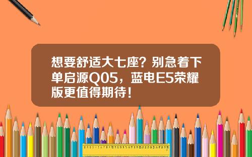 想要舒适大七座？别急着下单启源Q05，蓝电E5荣耀版更值得期待！
