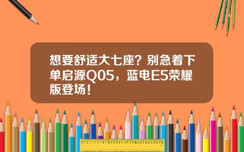 想要舒适大七座？别急着下单启源Q05，蓝电E5荣耀版登场！