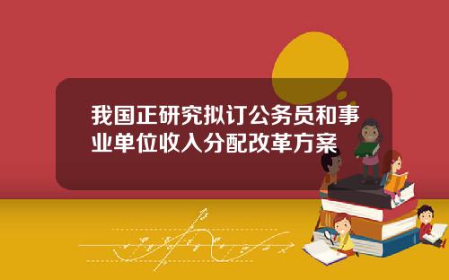 我国正研究拟订公务员和事业单位收入分配改革方案
