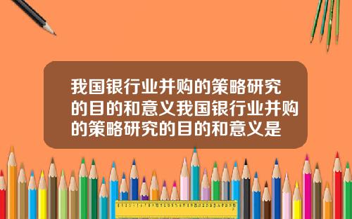 我国银行业并购的策略研究的目的和意义我国银行业并购的策略研究的目的和意义是