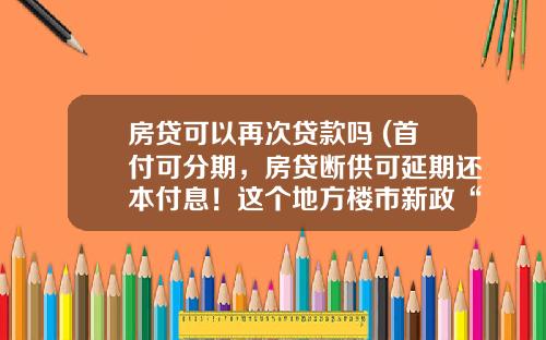 房贷可以再次贷款吗 (首付可分期，房贷断供可延期还本付息！这个地方楼市新政“亮了”；上半年200城出台楼市政策超460次)_1