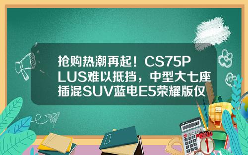 抢购热潮再起！CS75PLUS难以抵挡，中型大七座插混SUV蓝电E5荣耀版仅售9.98万！