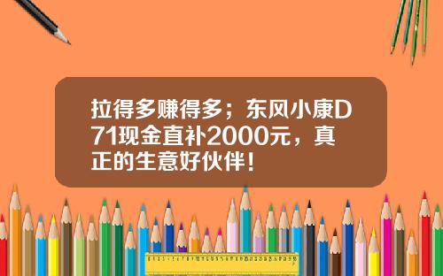 拉得多赚得多；东风小康D71现金直补2000元，真正的生意好伙伴！