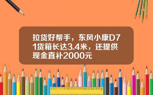 拉货好帮手，东风小康D71货箱长达3.4米，还提供现金直补2000元