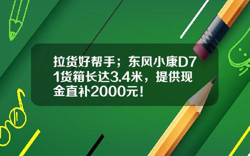 拉货好帮手；东风小康D71货箱长达3.4米，提供现金直补2000元！