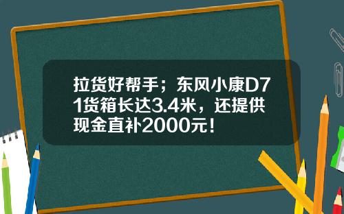 拉货好帮手；东风小康D71货箱长达3.4米，还提供现金直补2000元！