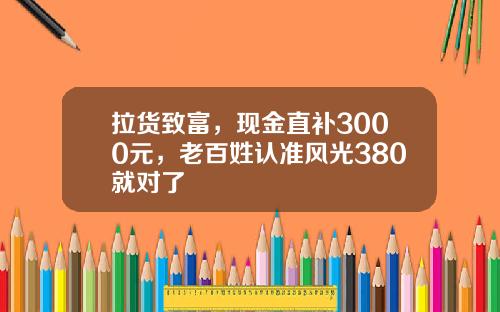 拉货致富，现金直补3000元，老百姓认准风光380就对了