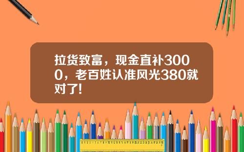 拉货致富，现金直补3000，老百姓认准风光380就对了!