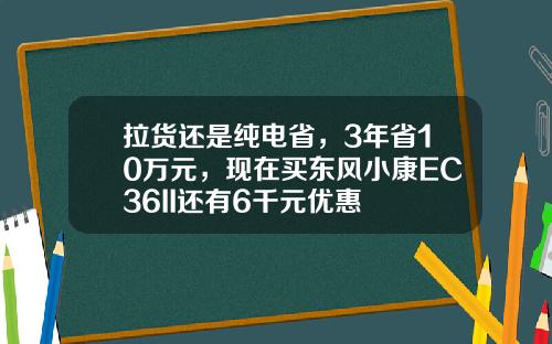 拉货还是纯电省，3年省10万元，现在买东风小康EC36II还有6千元优惠