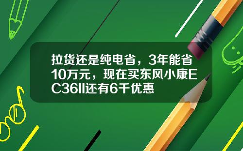 拉货还是纯电省，3年能省10万元，现在买东风小康EC36II还有6千优惠