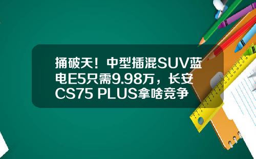 捅破天！中型插混SUV蓝电E5只需9.98万，长安CS75 PLUS拿啥竞争？