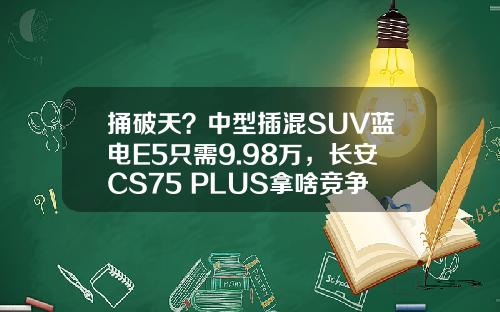 捅破天？中型插混SUV蓝电E5只需9.98万，长安CS75 PLUS拿啥竞争！