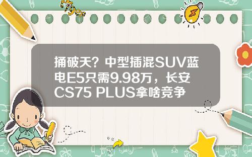 捅破天？中型插混SUV蓝电E5只需9.98万，长安CS75 PLUS拿啥竞争