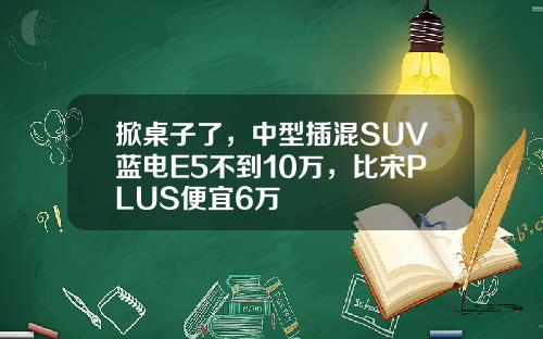 掀桌子了，中型插混SUV蓝电E5不到10万，比宋PLUS便宜6万