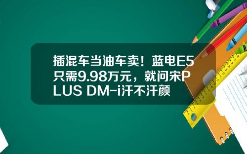 插混车当油车卖！蓝电E5只需9.98万元，就问宋PLUS DM-i汗不汗颜