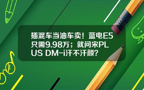 插混车当油车卖！蓝电E5只需9.98万；就问宋PLUS DM-i汗不汗颜？