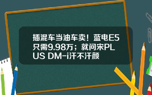插混车当油车卖！蓝电E5只需9.98万；就问宋PLUS DM-i汗不汗颜