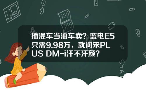 插混车当油车卖？蓝电E5只需9.98万，就问宋PLUS DM-i汗不汗颜？