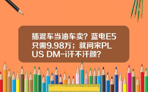 插混车当油车卖？蓝电E5只需9.98万；就问宋PLUS DM-i汗不汗颜？