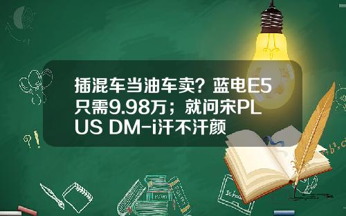 插混车当油车卖？蓝电E5只需9.98万；就问宋PLUS DM-i汗不汗颜