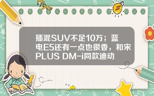插混SUV不足10万；蓝电E5还有一点也很香，和宋PLUS DM-i同款迪动力！