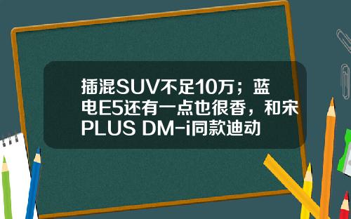 插混SUV不足10万；蓝电E5还有一点也很香，和宋PLUS DM-i同款迪动力