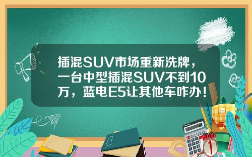 插混SUV市场重新洗牌，一台中型插混SUV不到10万，蓝电E5让其他车咋办！