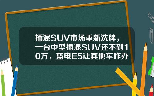 插混SUV市场重新洗牌，一台中型插混SUV还不到10万，蓝电E5让其他车咋办！