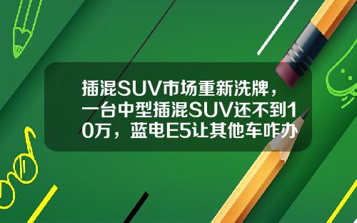 插混SUV市场重新洗牌，一台中型插混SUV还不到10万，蓝电E5让其他车咋办？