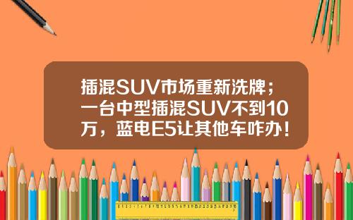 插混SUV市场重新洗牌；一台中型插混SUV不到10万，蓝电E5让其他车咋办！