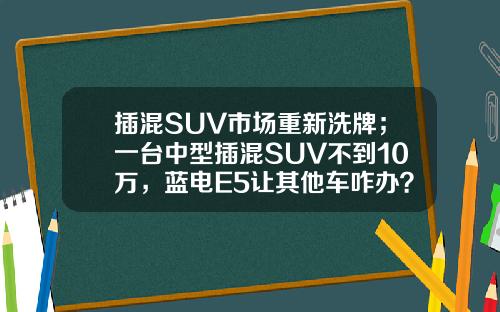 插混SUV市场重新洗牌；一台中型插混SUV不到10万，蓝电E5让其他车咋办？