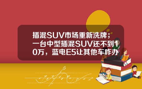 插混SUV市场重新洗牌；一台中型插混SUV还不到10万，蓝电E5让其他车咋办？