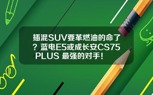 插混SUV要革燃油的命了？蓝电E5或成长安CS75 PLUS 最强的对手！