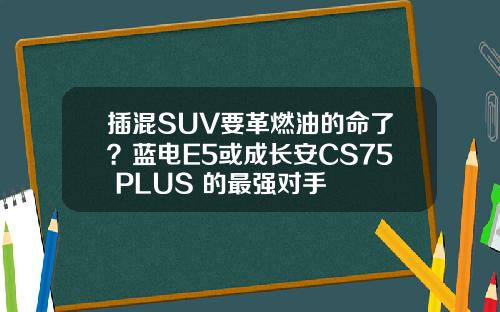 插混SUV要革燃油的命了？蓝电E5或成长安CS75 PLUS 的最强对手