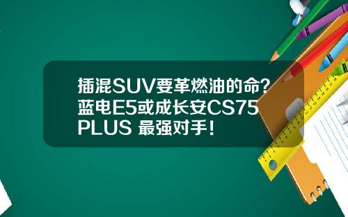 插混SUV要革燃油的命？蓝电E5或成长安CS75 PLUS 最强对手！